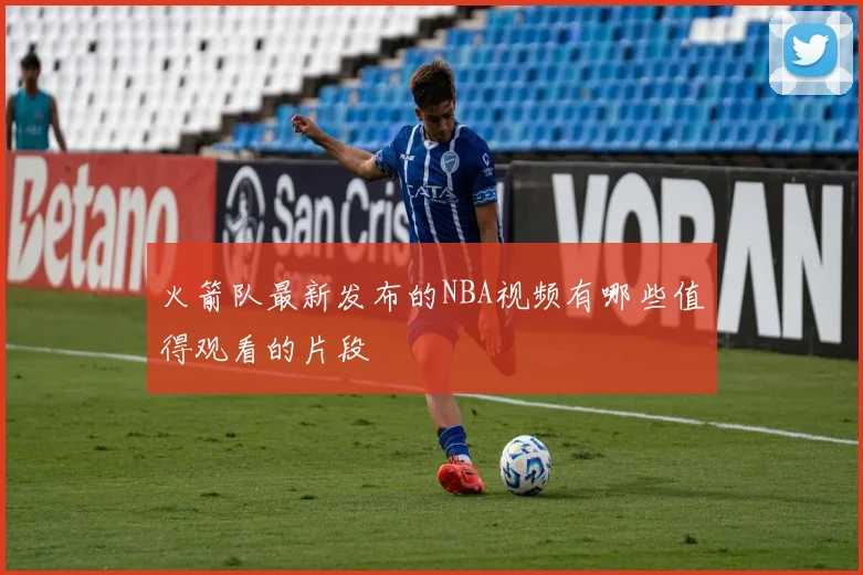 火箭队最新发布的NBA视频有哪些值得观看的片段