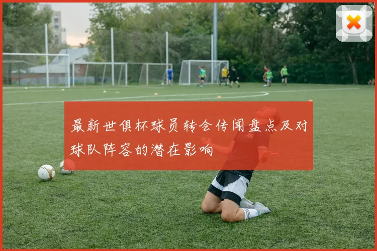 最新世俱杯球员转会传闻盘点及对球队阵容的潜在影响