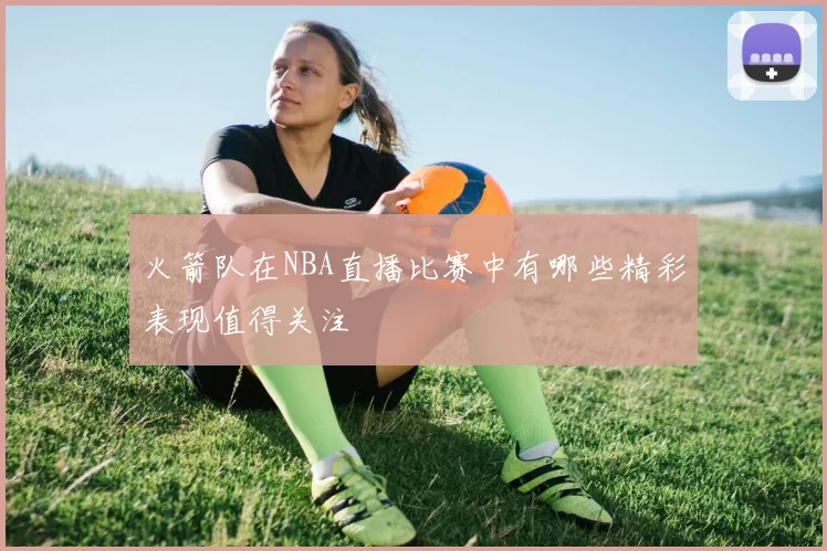 火箭队在NBA直播比赛中有哪些精彩表现值得关注