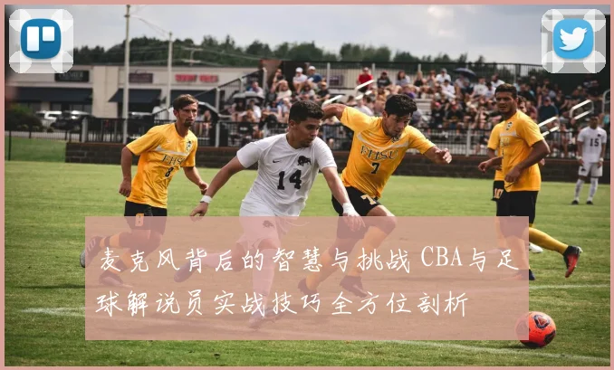 麦克风背后的智慧与挑战 CBA与足球解说员实战技巧全方位剖析